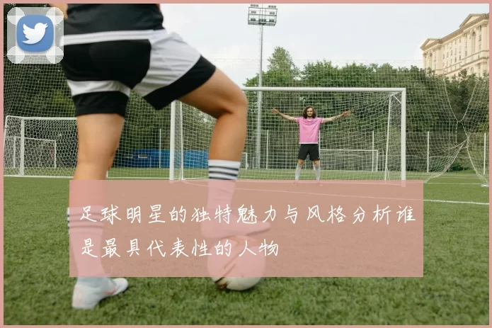 足球明星的独特魅力与风格分析谁是最具代表性的人物