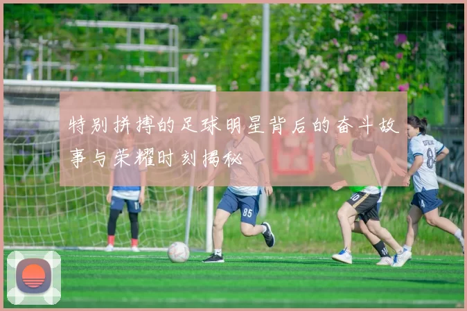 特别拼搏的足球明星背后的奋斗故事与荣耀时刻揭秘