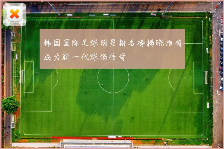 韩国国际足球明星排名榜揭晓谁将成为新一代球场传奇