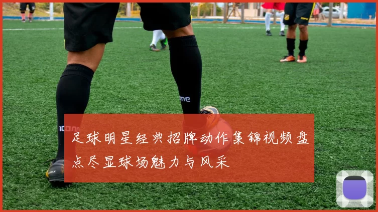 足球明星经典招牌动作集锦视频盘点尽显球场魅力与风采