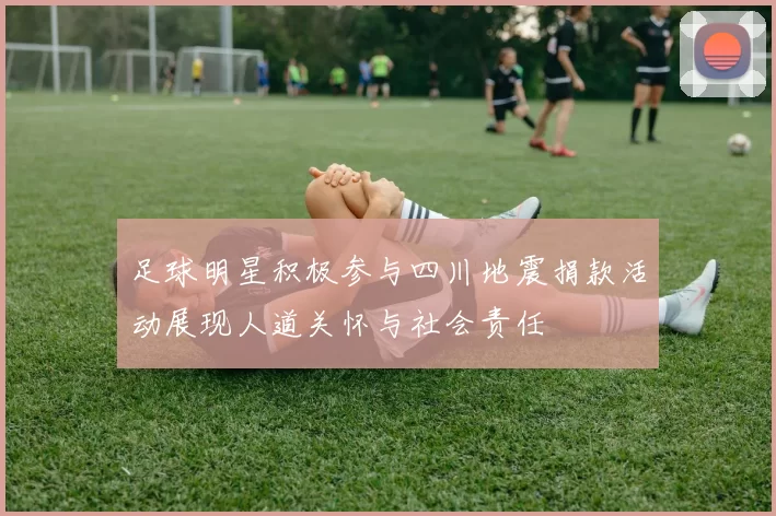 足球明星积极参与四川地震捐款活动展现人道关怀与社会责任