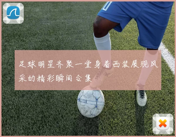 足球明星齐聚一堂身着西装展现风采的精彩瞬间合集