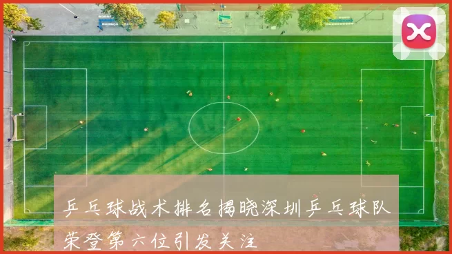 乒乓球战术排名揭晓深圳乒乓球队荣登第六位引发关注