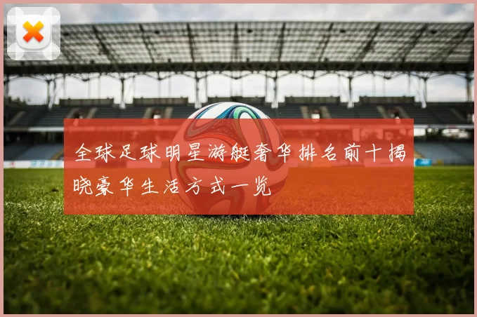 全球足球明星游艇奢华排名前十揭晓豪华生活方式一览