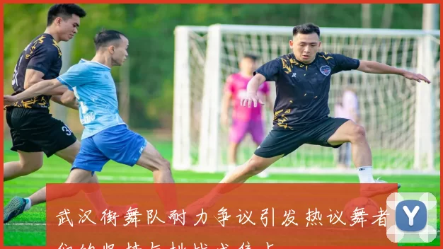 武汉街舞队耐力争议引发热议舞者们的坚持与挑战成焦点