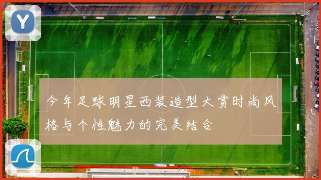 今年足球明星西装造型大赏时尚风格与个性魅力的完美结合