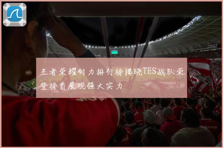 王者荣耀耐力排行榜揭晓TES战队荣登榜首展现强大实力