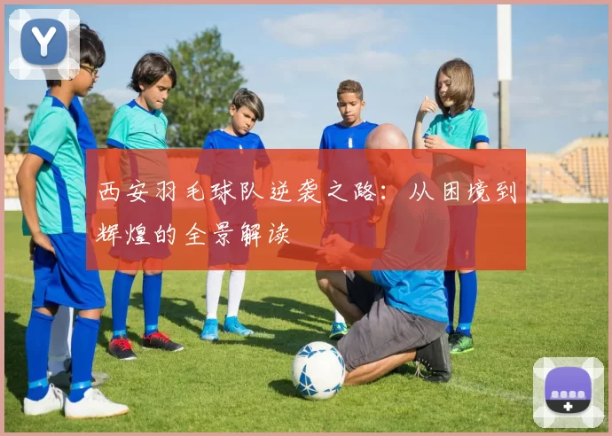 西安羽毛球队逆袭之路：从困境到辉煌的全景解读
