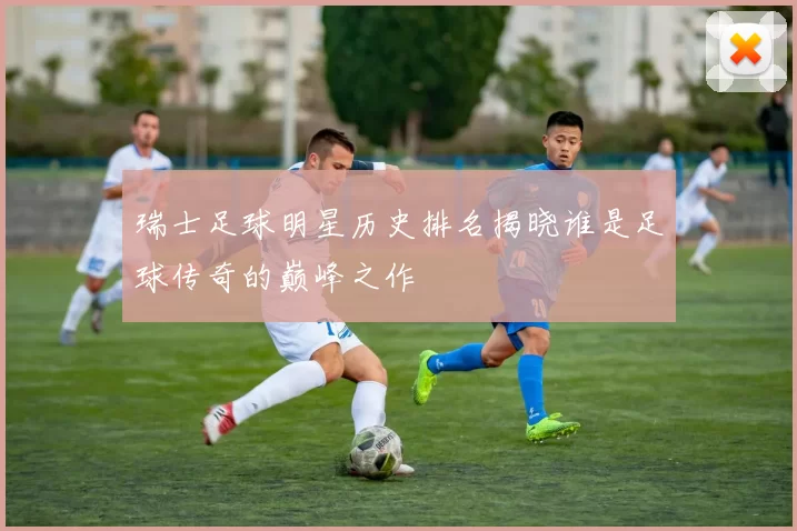 瑞士足球明星历史排名揭晓谁是足球传奇的巅峰之作