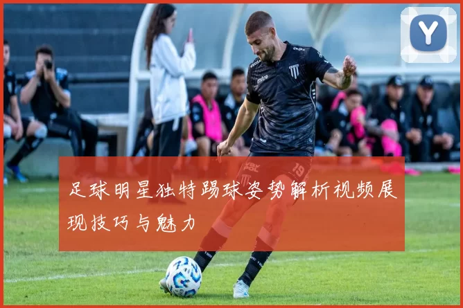 足球明星独特踢球姿势解析视频展现技巧与魅力