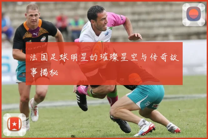 法国足球明星的璀璨星空与传奇故事揭秘