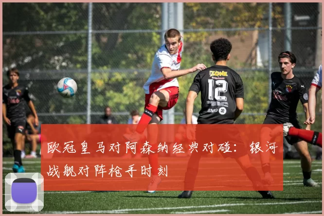 欧冠皇马对阿森纳经典对碰：银河战舰对阵枪手时刻