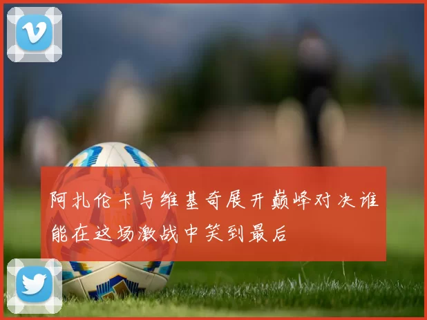阿扎伦卡与维基奇展开巅峰对决谁能在这场激战中笑到最后