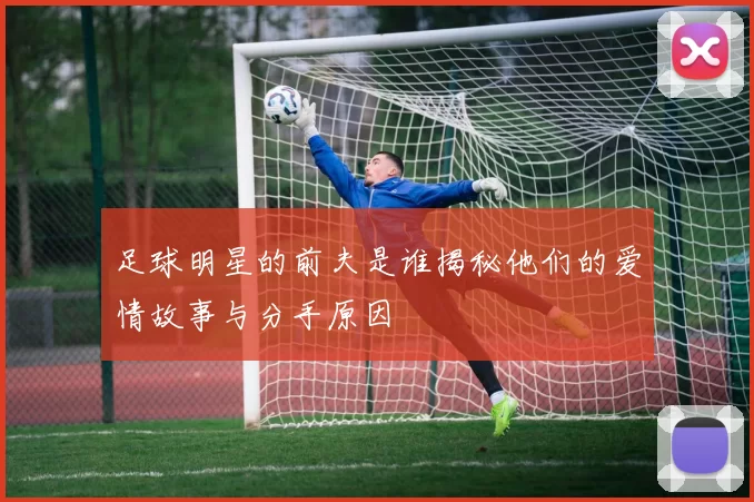 足球明星的前夫是谁揭秘他们的爱情故事与分手原因