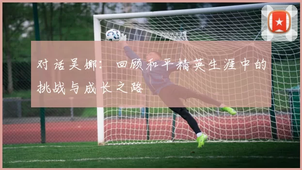 对话吴娜：回顾和平精英生涯中的挑战与成长之路