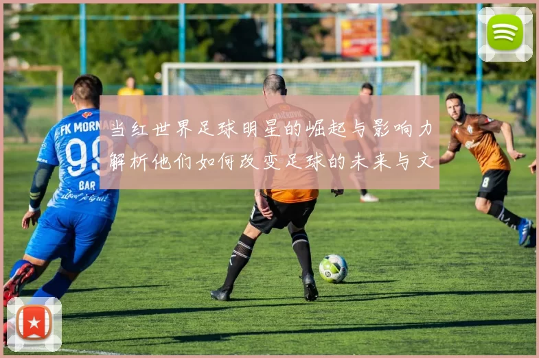 当红世界足球明星的崛起与影响力解析他们如何改变足球的未来与文化