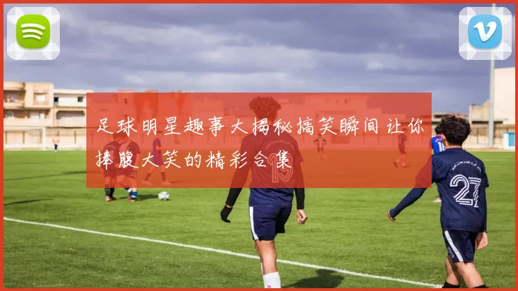 足球明星趣事大揭秘搞笑瞬间让你捧腹大笑的精彩合集