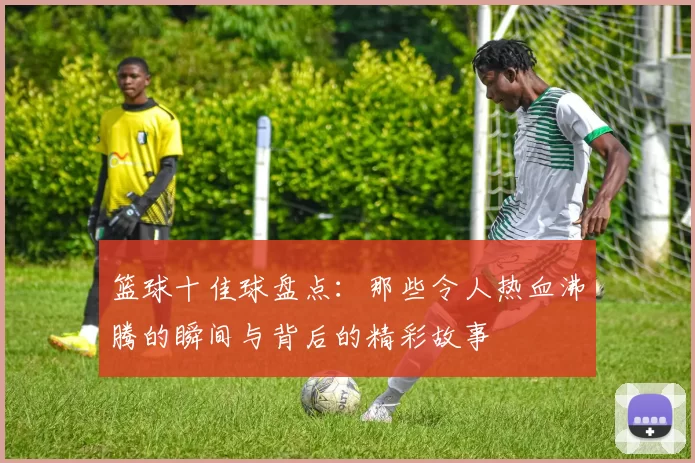 篮球十佳球盘点：那些令人热血沸腾的瞬间与背后的精彩故事