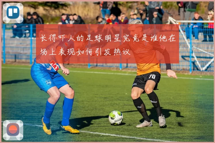 长得吓人的足球明星究竟是谁他在场上表现如何引发热议