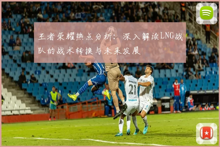 王者荣耀热点分析：深入解读LNG战队的战术转换与未来发展