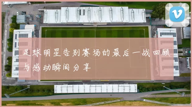 足球明星告别赛场的最后一战回顾与感动瞬间分享
