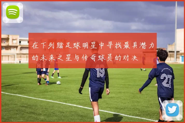 在下列赌足球明星中寻找最具潜力的未来之星与传奇球员的对决