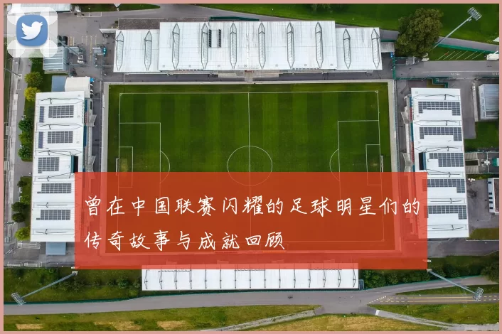 曾在中国联赛闪耀的足球明星们的传奇故事与成就回顾