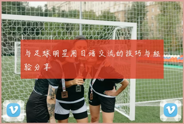 与足球明星用日语交流的技巧与经验分享