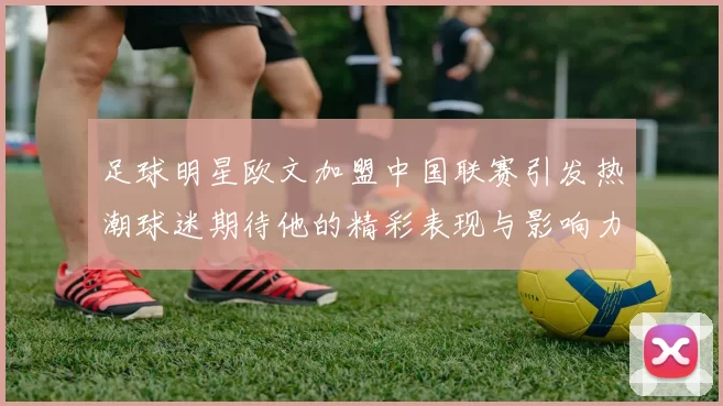 足球明星欧文加盟中国联赛引发热潮球迷期待他的精彩表现与影响力