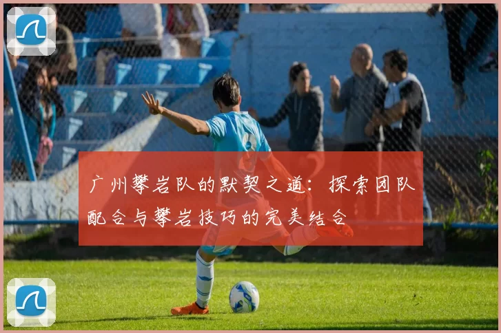 广州攀岩队的默契之道：探索团队配合与攀岩技巧的完美结合