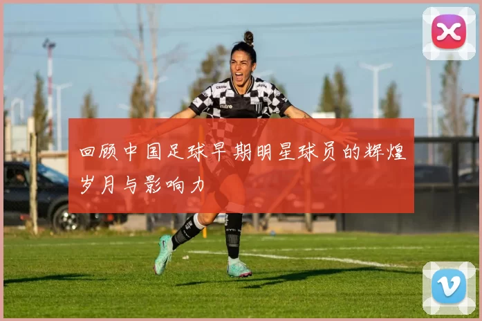 回顾中国足球早期明星球员的辉煌岁月与影响力