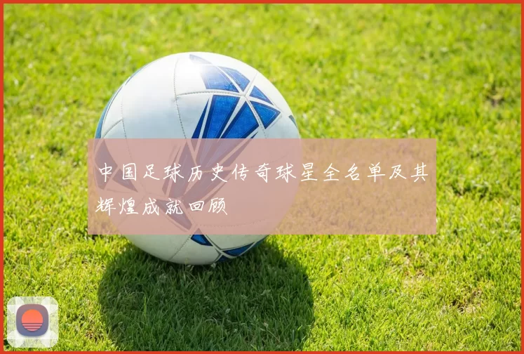 中国足球历史传奇球星全名单及其辉煌成就回顾