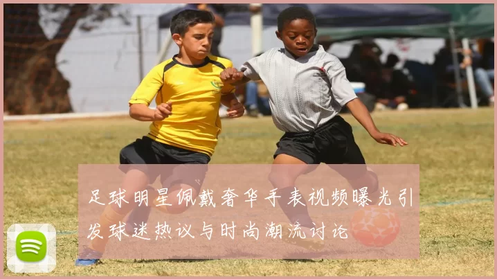 足球明星佩戴奢华手表视频曝光引发球迷热议与时尚潮流讨论