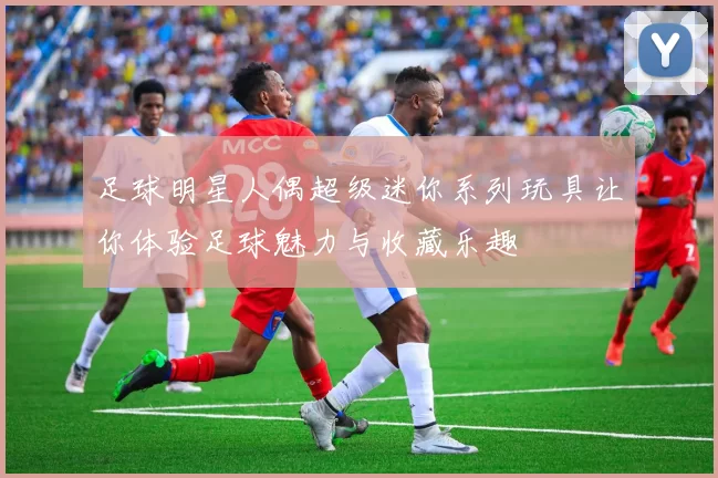 足球明星人偶超级迷你系列玩具让你体验足球魅力与收藏乐趣