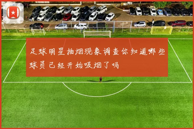 足球明星抽烟现象调查你知道哪些球员已经开始吸烟了吗