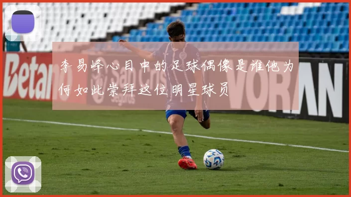 李易峰心目中的足球偶像是谁他为何如此崇拜这位明星球员