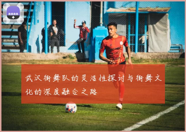 武汉街舞队的灵活性探讨与街舞文化的深度融合之路