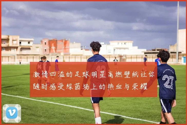 激情四溢的足球明星高燃壁纸让你随时感受绿茵场上的热血与荣耀