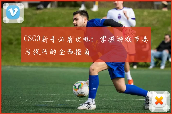 CSGO新手必看攻略：掌握游戏节奏与技巧的全面指南