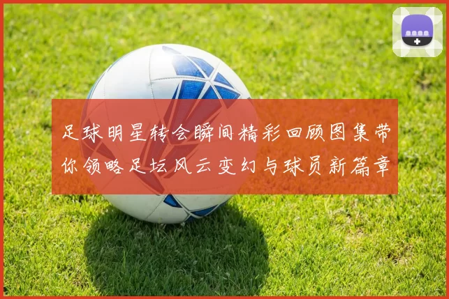 足球明星转会瞬间精彩回顾图集带你领略足坛风云变幻与球员新篇章