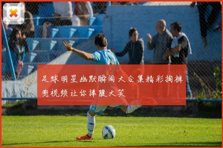 足球明星幽默瞬间大合集精彩掏裤兜视频让你捧腹大笑