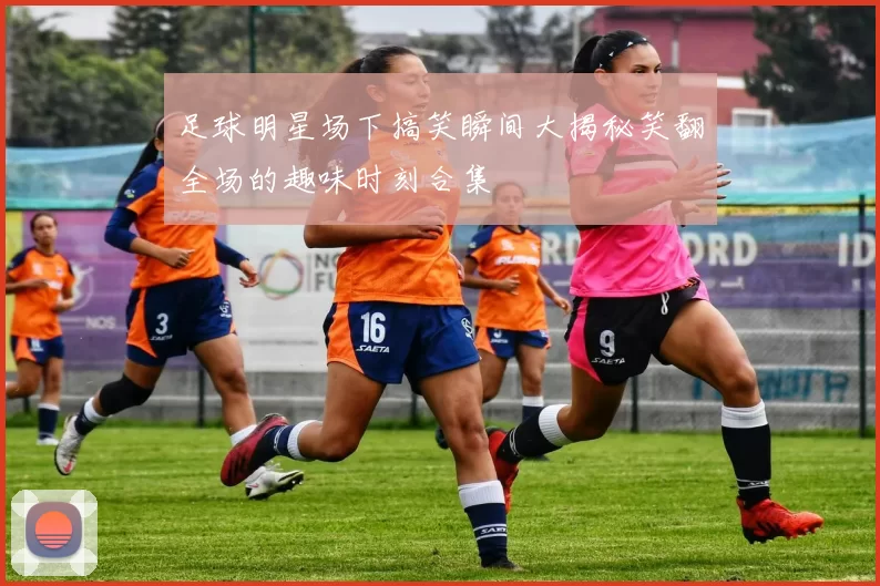 足球明星场下搞笑瞬间大揭秘笑翻全场的趣味时刻合集
