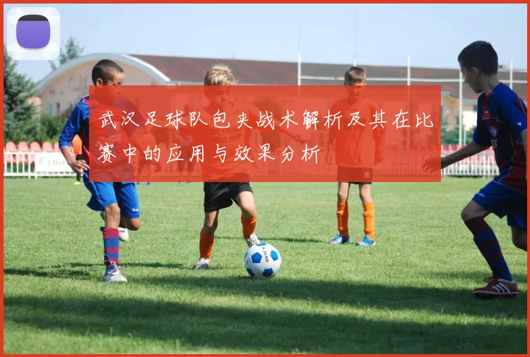 武汉足球队包夹战术解析及其在比赛中的应用与效果分析