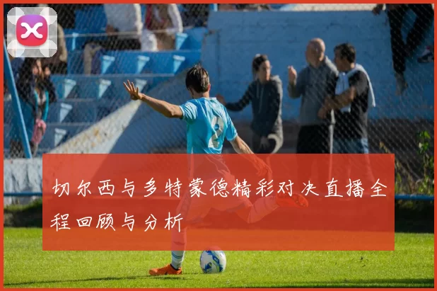 切尔西与多特蒙德精彩对决直播全程回顾与分析