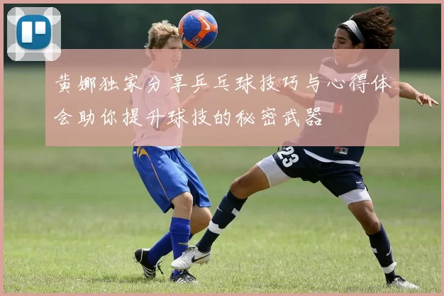 黄娜独家分享乒乓球技巧与心得体会助你提升球技的秘密武器