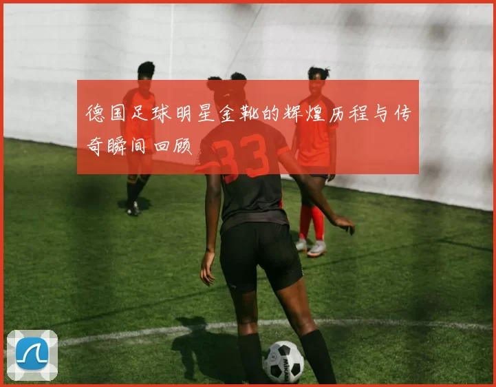 德国足球明星金靴的辉煌历程与传奇瞬间回顾