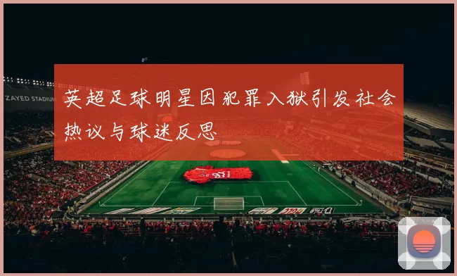 英超足球明星因犯罪入狱引发社会热议与球迷反思