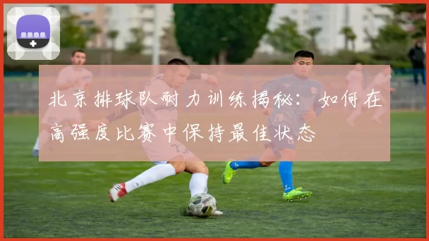 北京排球队耐力训练揭秘：如何在高强度比赛中保持最佳状态