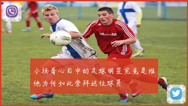 小杨哥心目中的足球明星究竟是谁他为何如此崇拜这位球员