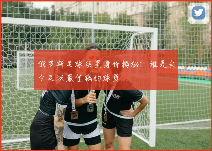 俄罗斯足球明星身价揭秘：谁是当今足坛最值钱的球员